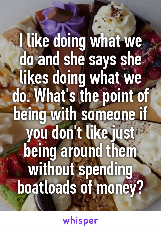 I like doing what we do and she says she likes doing what we do. What's the point of being with someone if you don't like just being around them without spending boatloads of money?