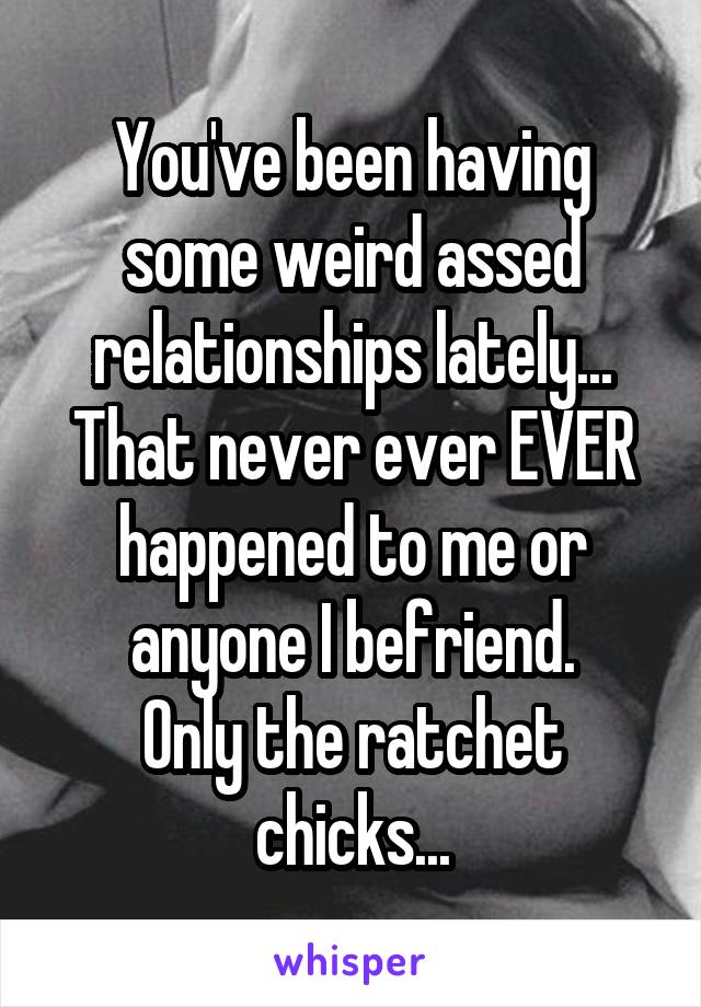 You've been having some weird assed relationships lately...
That never ever EVER happened to me or anyone I befriend.
Only the ratchet chicks...