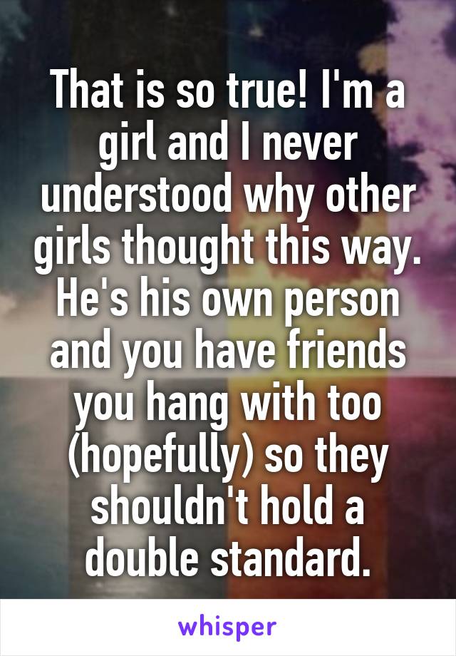 That is so true! I'm a girl and I never understood why other girls thought this way. He's his own person and you have friends you hang with too (hopefully) so they shouldn't hold a double standard.