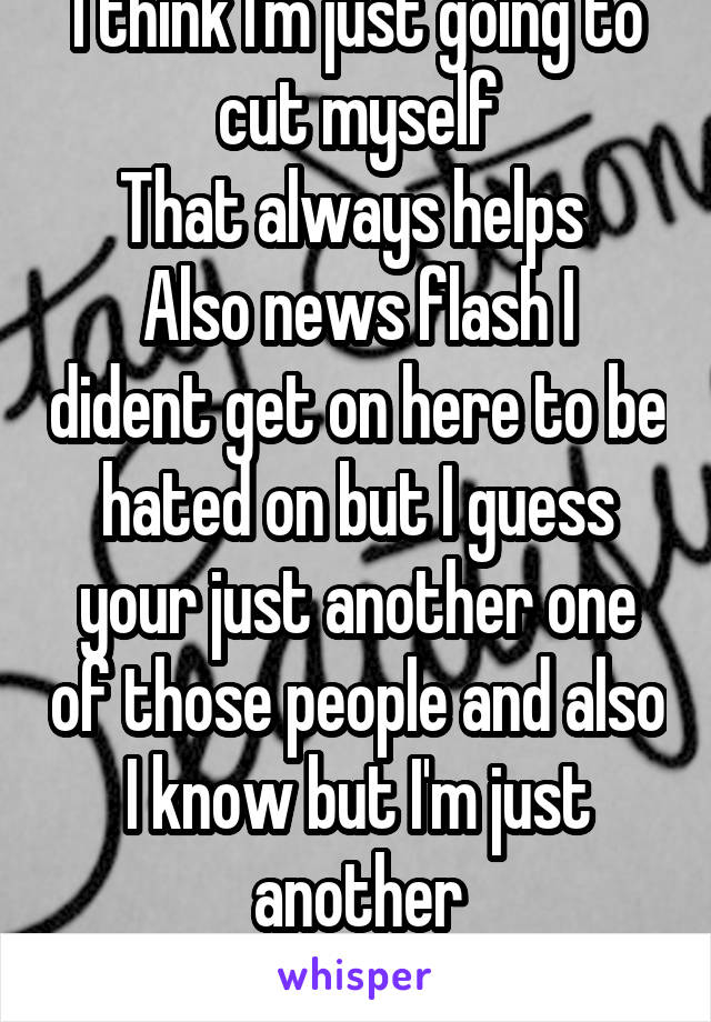 I think I'm just going to cut myself
That always helps 
Also news flash I dident get on here to be hated on but I guess your just another one of those people and also I know but I'm just another
Idiot