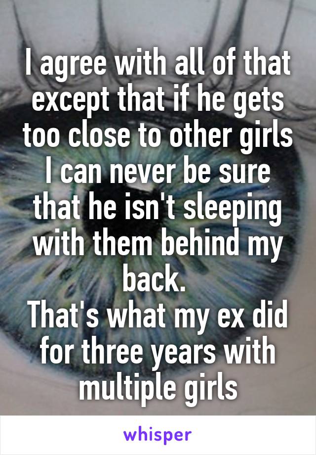 I agree with all of that except that if he gets too close to other girls I can never be sure that he isn't sleeping with them behind my back. 
That's what my ex did for three years with multiple girls