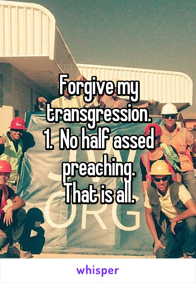 Forgive my transgression.
1.  No half assed preaching.
That is all.