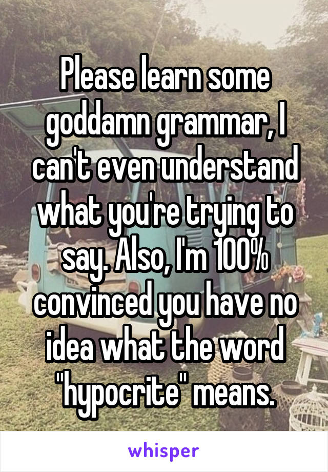 Please learn some goddamn grammar, I can't even understand what you're trying to say. Also, I'm 100% convinced you have no idea what the word "hypocrite" means.