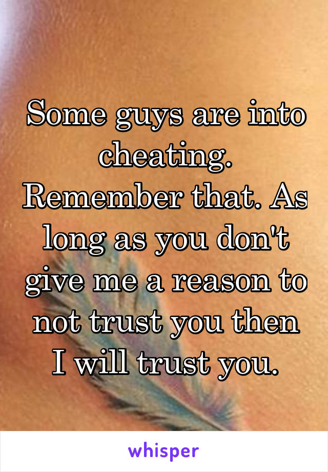 Some guys are into cheating. Remember that. As long as you don't give me a reason to not trust you then I will trust you.