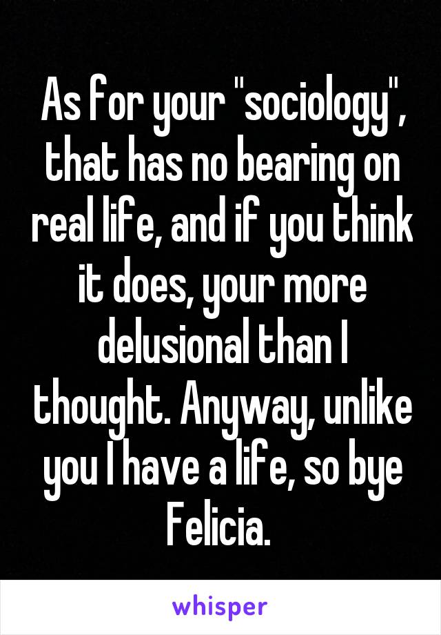 As for your "sociology", that has no bearing on real life, and if you think it does, your more delusional than I thought. Anyway, unlike you I have a life, so bye Felicia. 