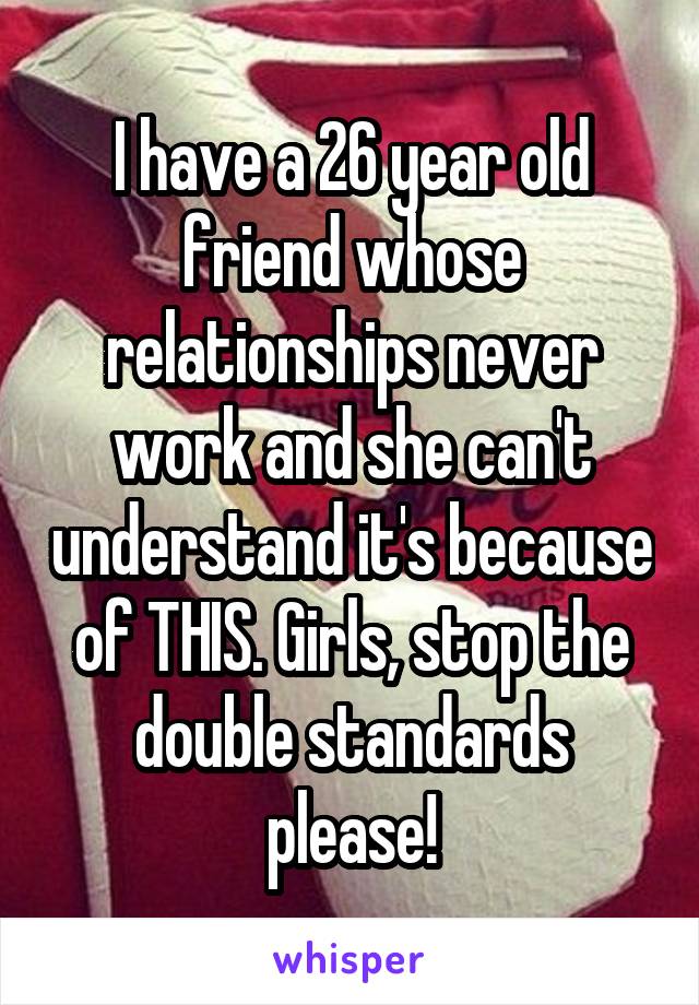 I have a 26 year old friend whose relationships never work and she can't understand it's because of THIS. Girls, stop the double standards please!