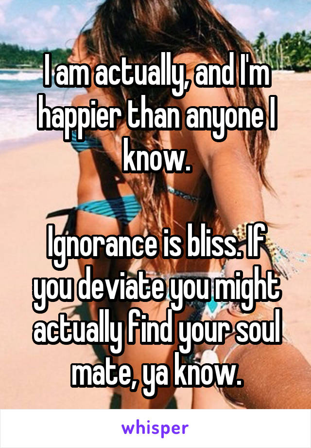 I am actually, and I'm happier than anyone I know.

Ignorance is bliss. If you deviate you might actually find your soul mate, ya know.