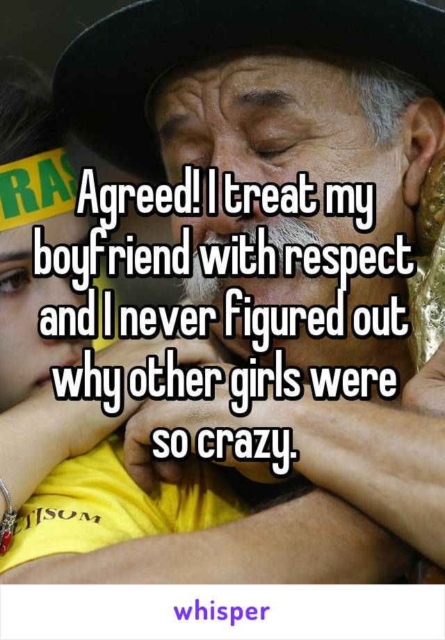 Agreed! I treat my boyfriend with respect and I never figured out why other girls were so crazy.