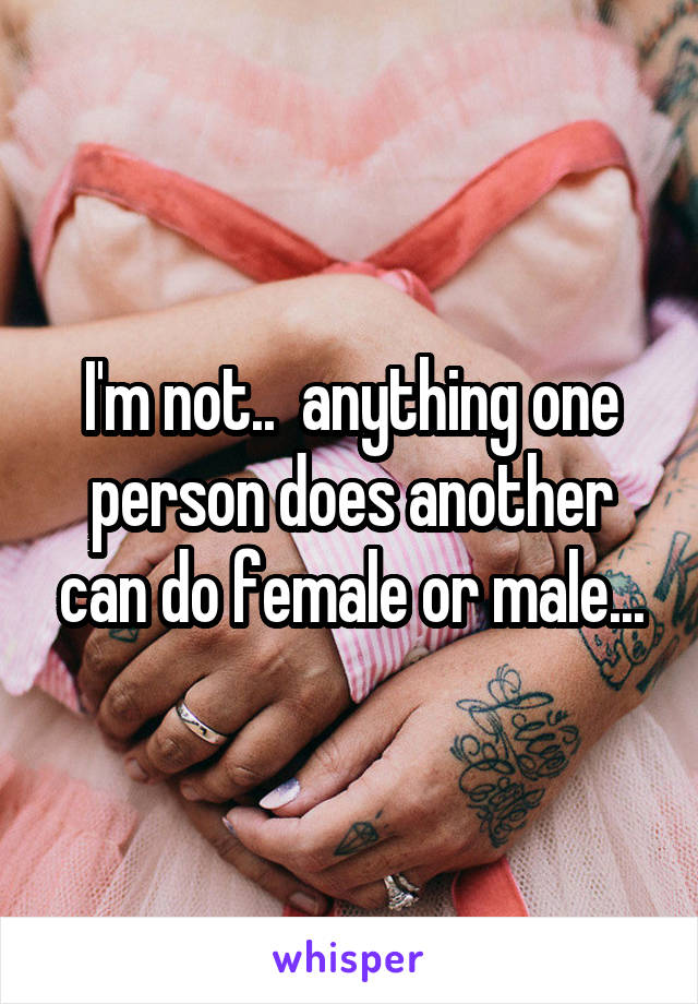 I'm not..  anything one person does another can do female or male...