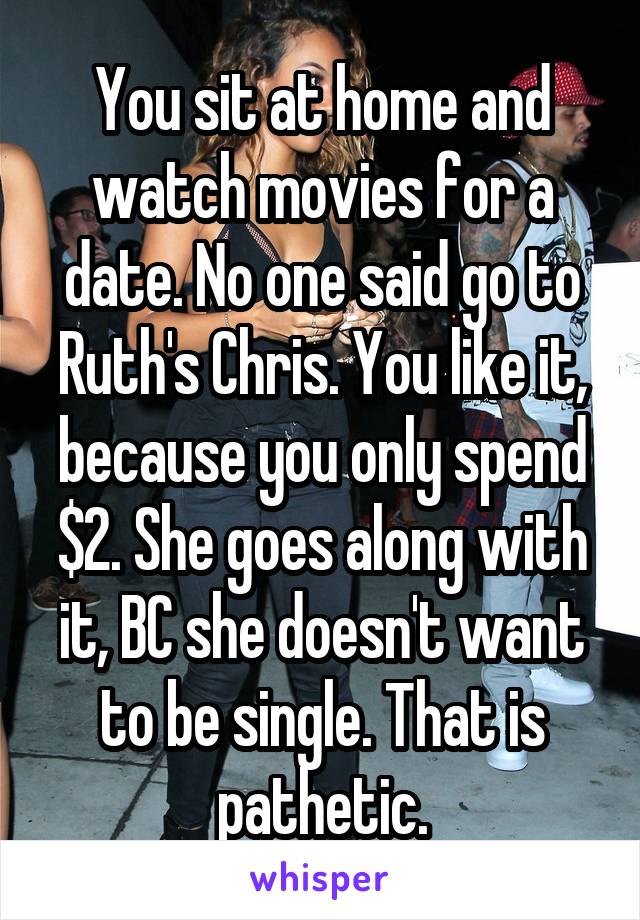 You sit at home and watch movies for a date. No one said go to Ruth's Chris. You like it, because you only spend $2. She goes along with it, BC she doesn't want to be single. That is pathetic.