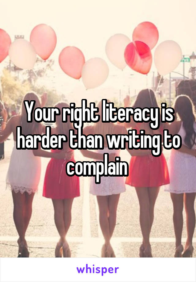 Your right literacy is harder than writing to complain 