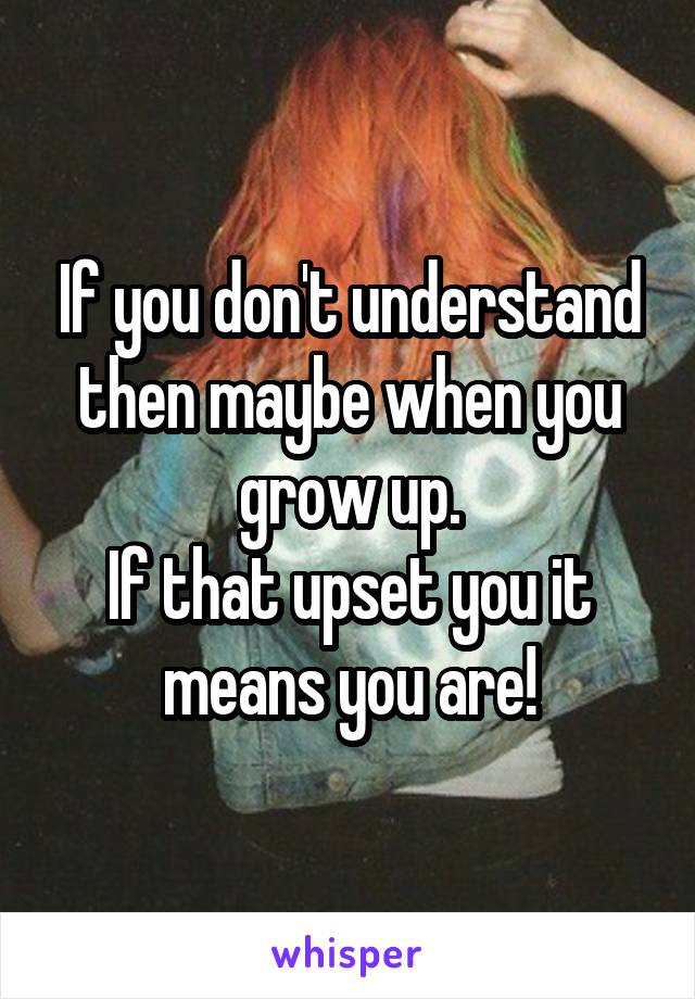 If you don't understand then maybe when you grow up.
If that upset you it means you are!