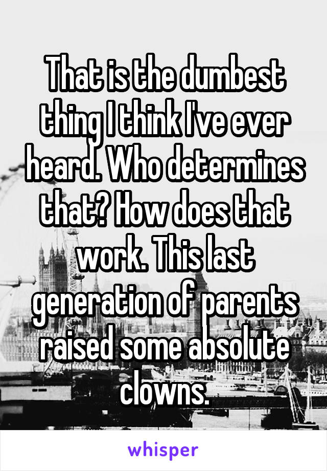 That is the dumbest thing I think I've ever heard. Who determines that? How does that work. This last generation of parents raised some absolute clowns.