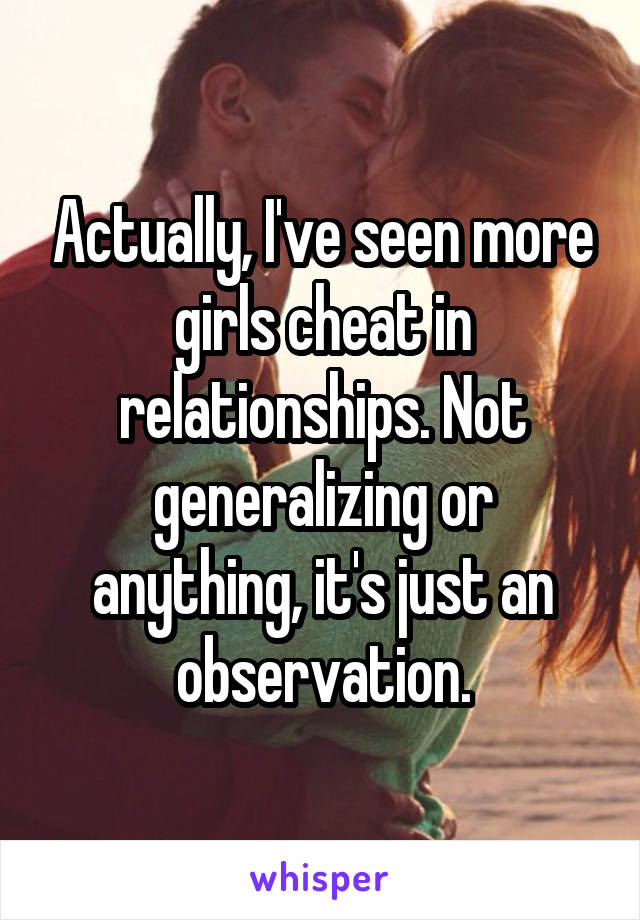 Actually, I've seen more girls cheat in relationships. Not generalizing or anything, it's just an observation.