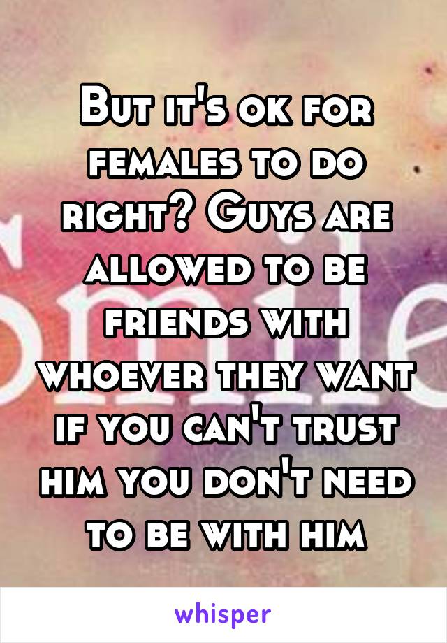 But it's ok for females to do right? Guys are allowed to be friends with whoever they want if you can't trust him you don't need to be with him