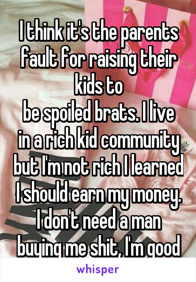 I think it's the parents fault for raising their kids to
be spoiled brats. I live in a rich kid community but I'm not rich I learned I should earn my money. I don't need a man buying me shit, I'm good