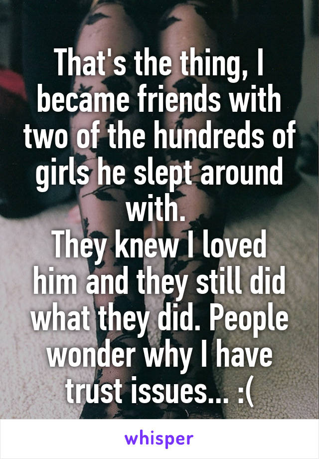 That's the thing, I became friends with two of the hundreds of girls he slept around with. 
They knew I loved him and they still did what they did. People wonder why I have trust issues... :(