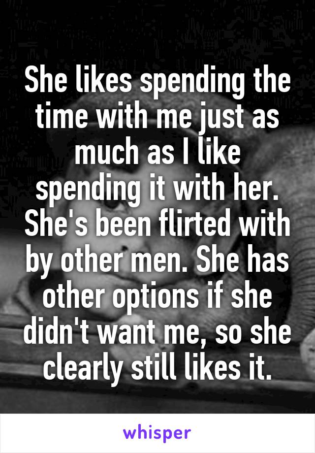 She likes spending the time with me just as much as I like spending it with her. She's been flirted with by other men. She has other options if she didn't want me, so she clearly still likes it.