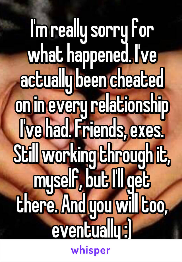 I'm really sorry for what happened. I've actually been cheated on in every relationship I've had. Friends, exes. Still working through it, myself, but I'll get there. And you will too, eventually :)