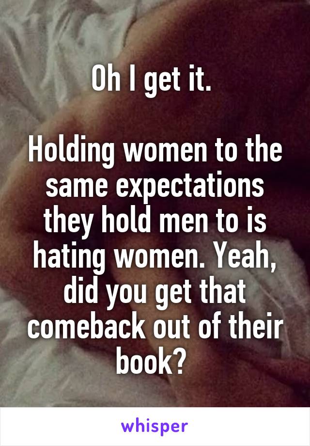 Oh I get it. 

Holding women to the same expectations they hold men to is hating women. Yeah, did you get that comeback out of their book? 