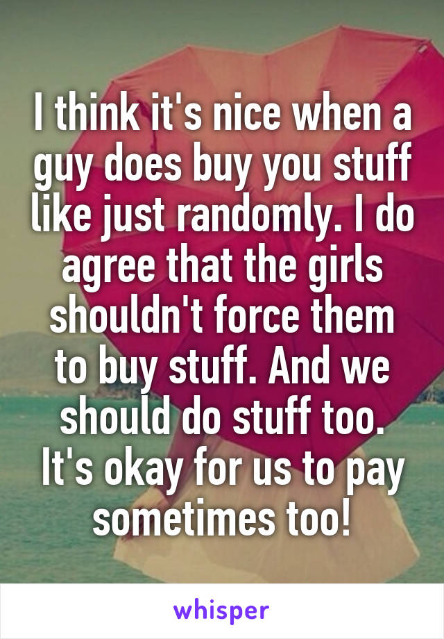 I think it's nice when a guy does buy you stuff like just randomly. I do agree that the girls shouldn't force them to buy stuff. And we should do stuff too. It's okay for us to pay sometimes too!