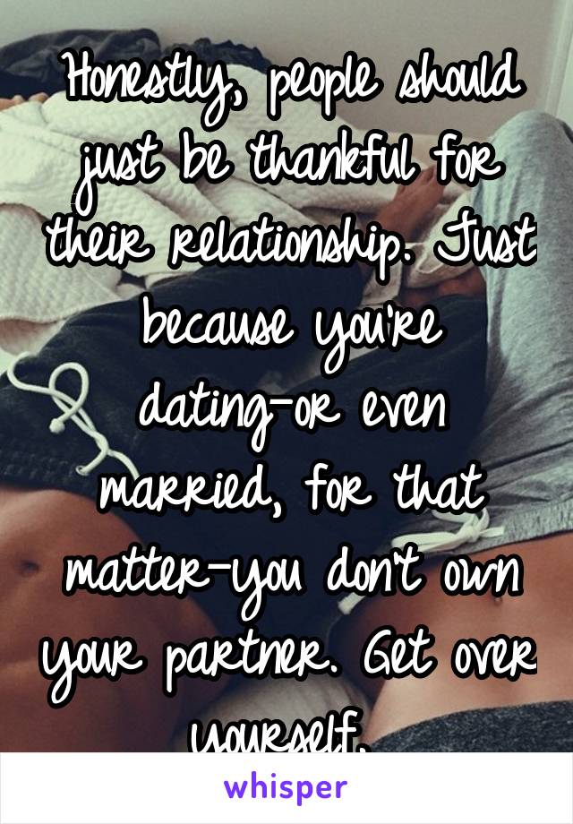 Honestly, people should just be thankful for their relationship. Just because you're dating—or even married, for that matter—you don't own your partner. Get over yourself. 