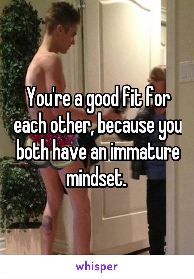 You're a good fit for each other, because you both have an immature mindset. 