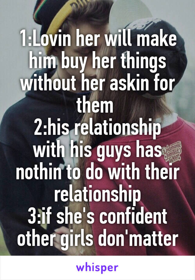 1:Lovin her will make him buy her things without her askin for them 
2:his relationship with his guys has nothin to do with their relationship
3:if she's confident other girls don'matter