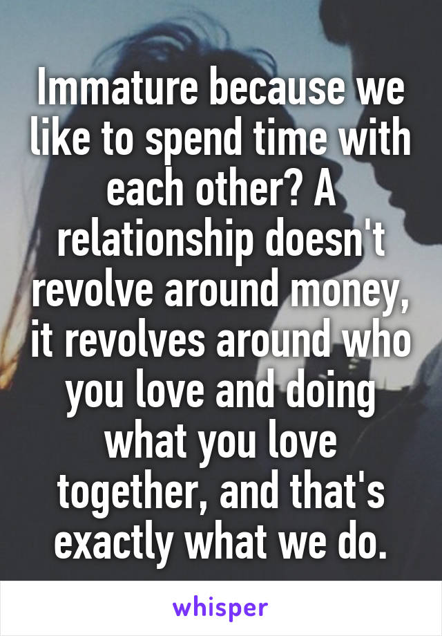 Immature because we like to spend time with each other? A relationship doesn't revolve around money, it revolves around who you love and doing what you love together, and that's exactly what we do.