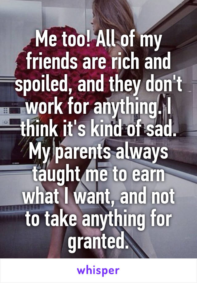 Me too! All of my friends are rich and spoiled, and they don't work for anything. I think it's kind of sad. My parents always taught me to earn what I want, and not to take anything for granted.