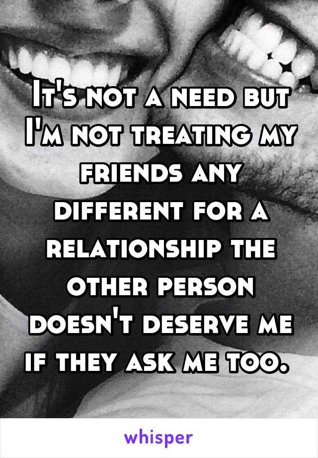 It's not a need but I'm not treating my friends any different for a relationship the other person doesn't deserve me if they ask me too. 