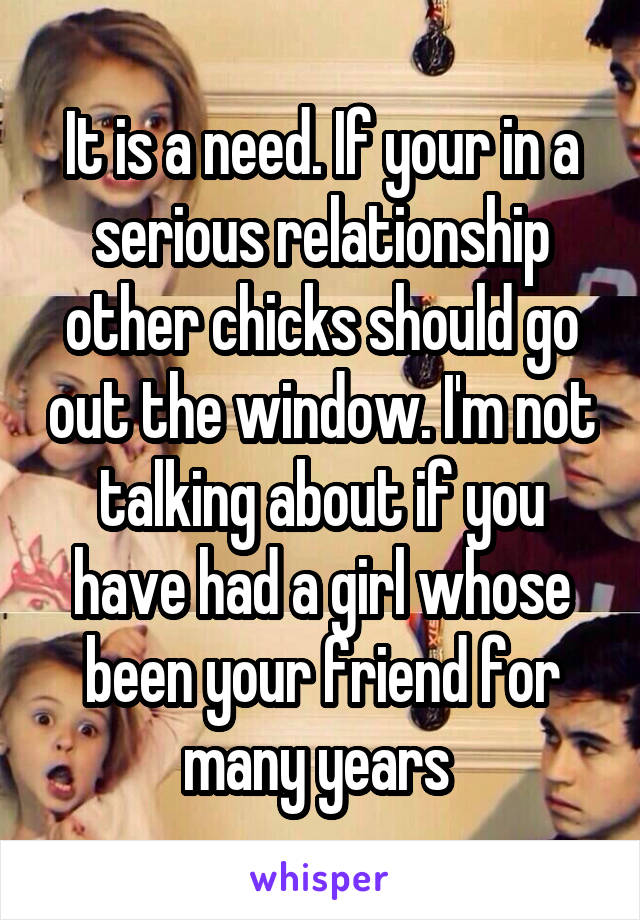 It is a need. If your in a serious relationship other chicks should go out the window. I'm not talking about if you have had a girl whose been your friend for many years 