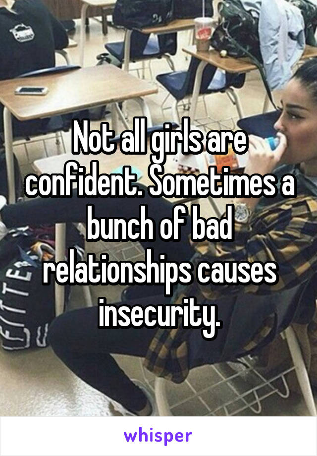 Not all girls are confident. Sometimes a bunch of bad relationships causes insecurity.