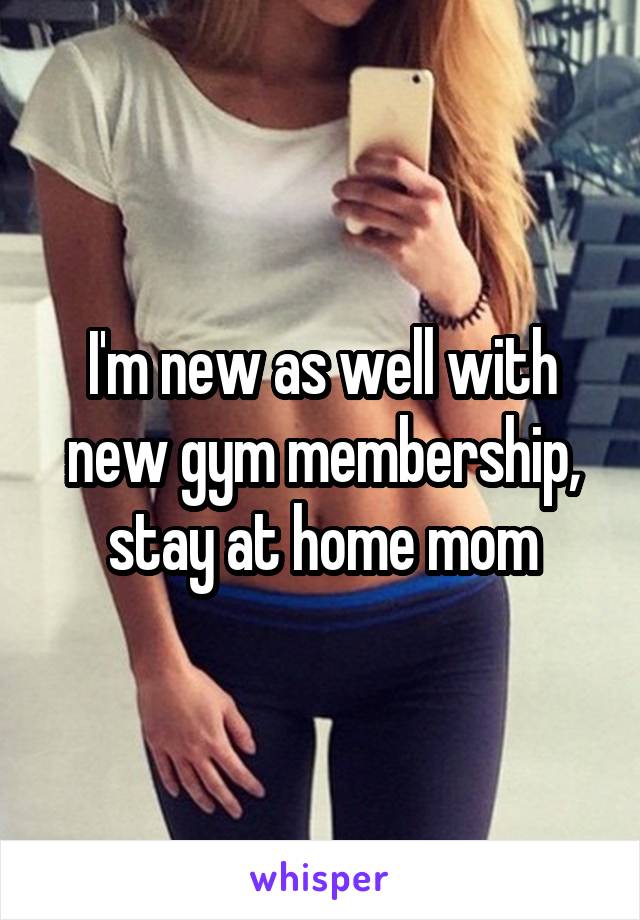 I'm new as well with new gym membership, stay at home mom