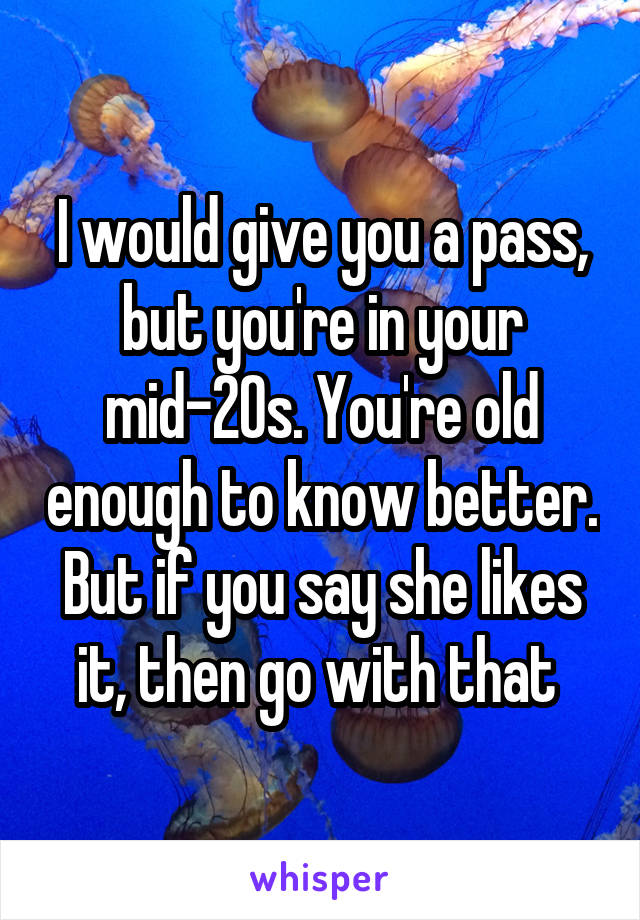 I would give you a pass, but you're in your mid-20s. You're old enough to know better. But if you say she likes it, then go with that 