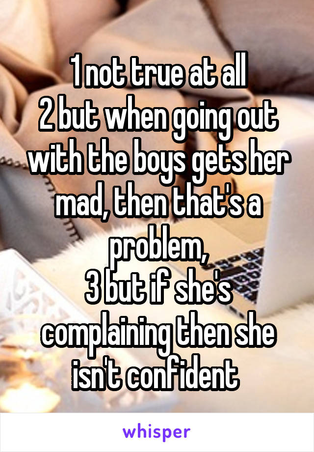 1 not true at all
2 but when going out with the boys gets her mad, then that's a problem,
3 but if she's complaining then she isn't confident 