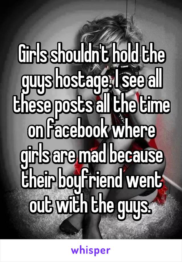 Girls shouldn't hold the guys hostage. I see all these posts all the time on facebook where girls are mad because their boyfriend went out with the guys. 