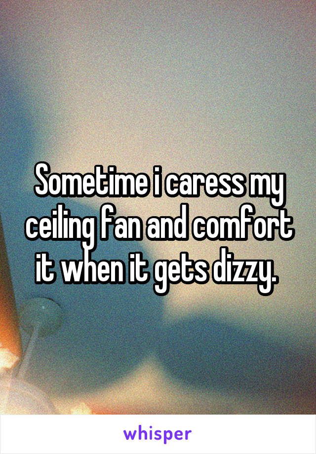 Sometime i caress my ceiling fan and comfort it when it gets dizzy. 