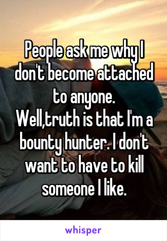 People ask me why I don't become attached to anyone.
Well,truth is that I'm a bounty hunter. I don't want to have to kill someone I like.