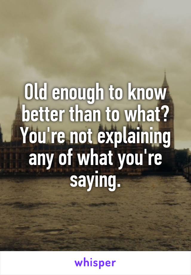 Old enough to know better than to what? You're not explaining any of what you're saying.