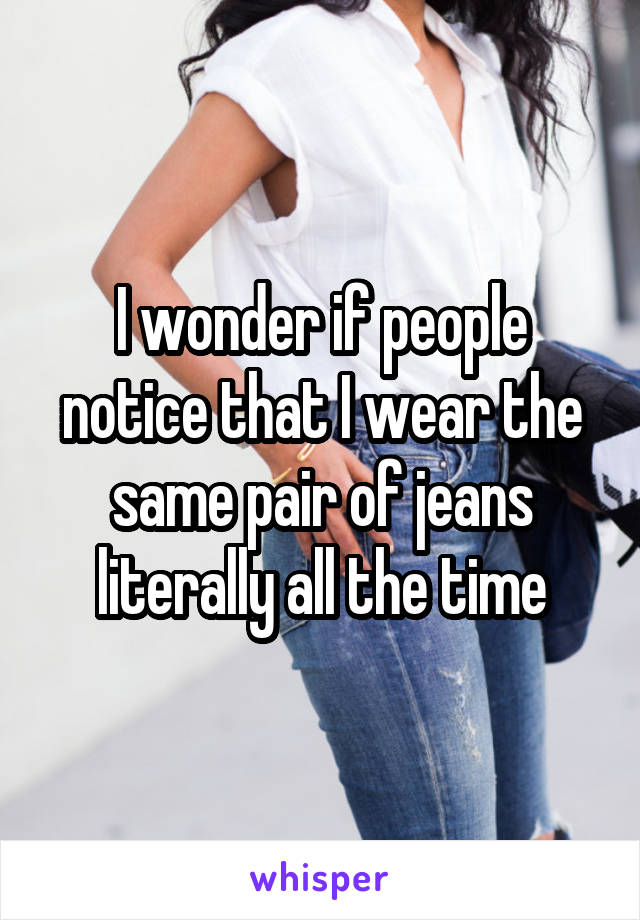 I wonder if people notice that I wear the same pair of jeans literally all the time