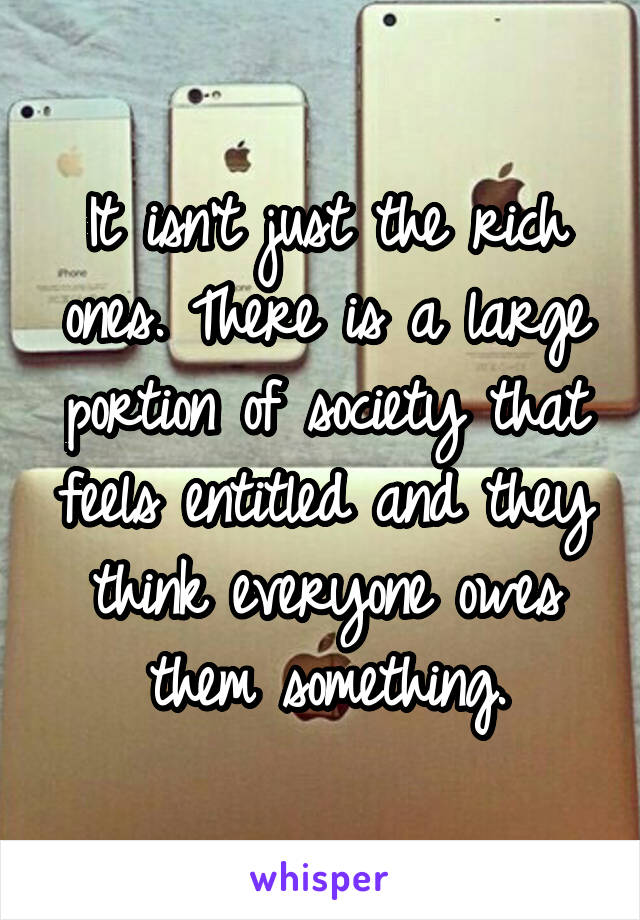 It isn't just the rich ones. There is a large portion of society that feels entitled and they think everyone owes them something.