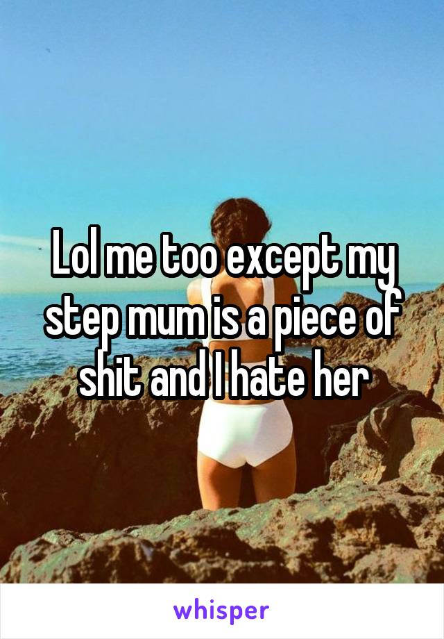 Lol me too except my step mum is a piece of shit and I hate her