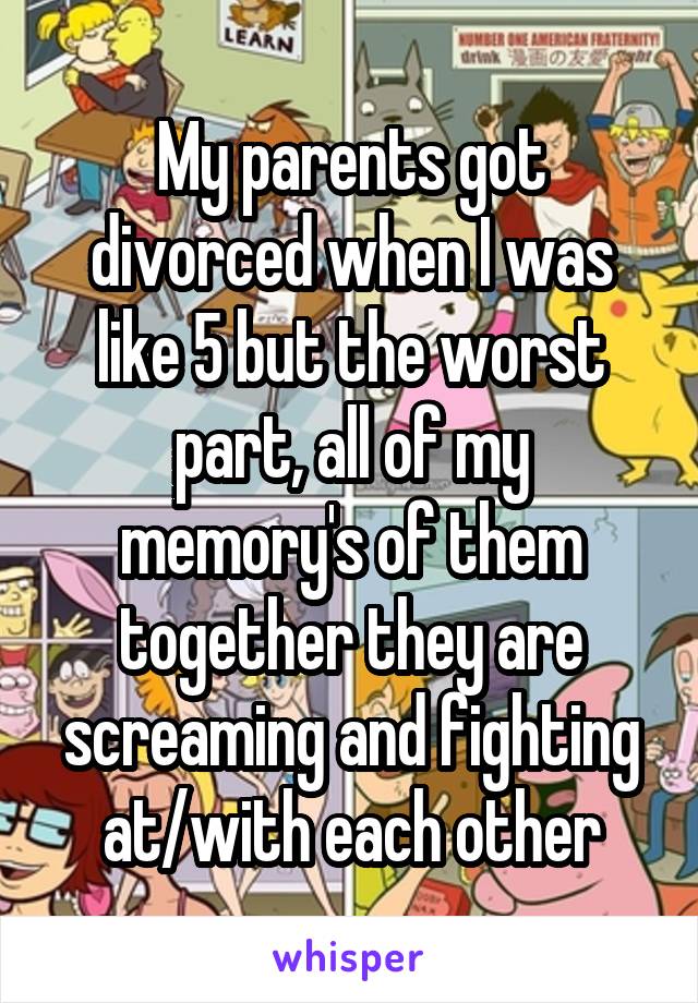 My parents got divorced when I was like 5 but the worst part, all of my memory's of them together they are screaming and fighting at/with each other