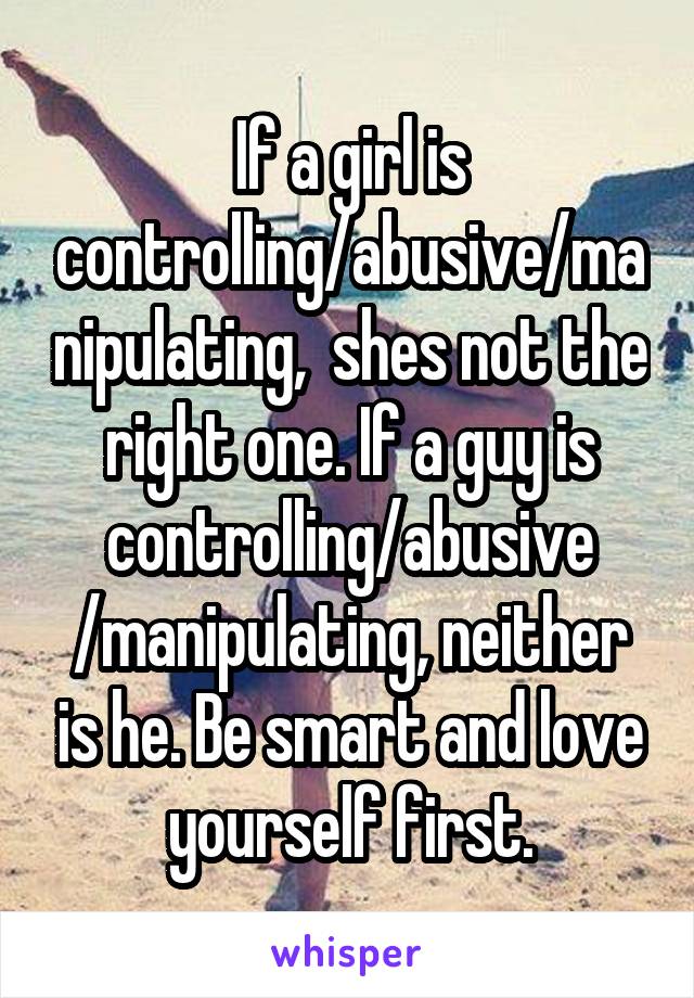 If a girl is controlling/abusive/manipulating,  shes not the right one. If a guy is controlling/abusive /manipulating, neither is he. Be smart and love yourself first.