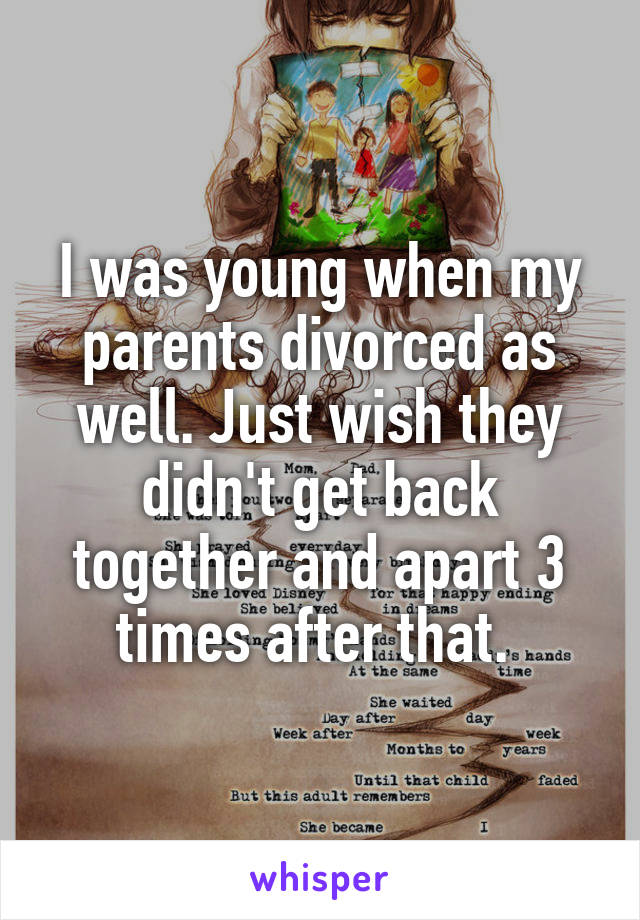 I was young when my parents divorced as well. Just wish they didn't get back together and apart 3 times after that. 