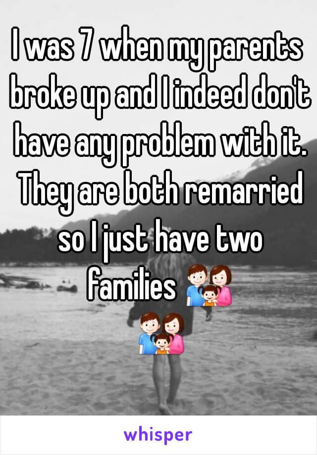 I was 7 when my parents broke up and I indeed don't have any problem with it. They are both remarried so I just have two families 👪 👪 