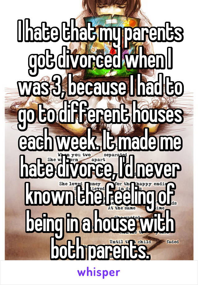 I hate that my parents got divorced when I was 3, because I had to go to different houses each week. It made me hate divorce, I'd never known the feeling of being in a house with both parents.