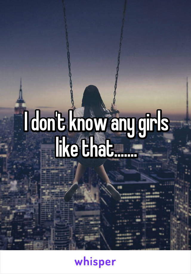 I don't know any girls like that.......