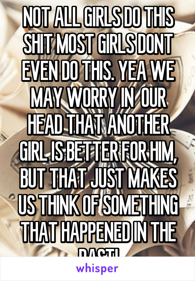 NOT ALL GIRLS DO THIS SHIT MOST GIRLS DONT EVEN DO THIS. YEA WE MAY WORRY IN  OUR HEAD THAT ANOTHER GIRL IS BETTER FOR HIM, BUT THAT JUST MAKES US THINK OF SOMETHING THAT HAPPENED IN THE PAST!